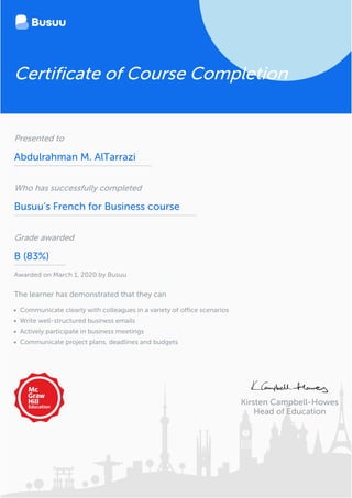 Kirsten Campbell-Howes
Head of Education
Certificate of Course Completion
Presented to
Abdulrahman M. AlTarrazi
Who has successfully completed
Busuu’s French for Business course
Grade awarded
B (83%)
Awarded on March 1, 2020 by Busuu
The learner has demonstrated that they can
Communicate clearly with colleagues in a variety of office scenarios
Write well-structured business emails
Actively participate in business meetings
Communicate project plans, deadlines and budgets
 