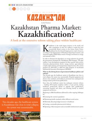 June 2012
A look at the extensive reform taking place within healthcare
K
azakhstan is the ninth largest territory in the world, and
with a population of only 16.5 million, it stands the most
economically liberal country in the former Soviet Union.
Kazakhstan has the eleventh largest proven crude oil reserve,
according to the Organization of Petroleum Exporting Countries, and
attracted roughly US$20 billion worth of foreign investment in energy
and minerals in 2011.
In order to eliminate the dependency on energy industries for growth,
the government developed the “Kazakhstan 2030 Strategy”. The plan
outlines 5-year development programs for these specific niche sectors:
chemicals, pharmaceuticals, electric energy, tourism, agro-industrial
complex, light industry, and transportation infrastructures.The current
program for 2010-2015 is called the State Program of Accelerated
Industrial & Innovative Development (SPAIID).
What are the driving factors of government healthcare policies and
reforms?
Two decades ago, the healthcare system in Kazakhstan was close to
total collapse; the system was unsustainable. Hospital equipment and
devices were outdated, and healthcare personnel were underpaid and
lacking modern professional qualifications.
Since then, the healthcare system has undergone extensive reforms
- building 100 hospital complexes within a 5-year period, sending
healthcare professionals abroad to upgrade their qualifications,
renovating hospitals and clinics, and investing heavily in medical
equipment and devices.
Beginning in 2000, Kazakhstan addressed its other ongoing challenges
by:
●• Increasing the country’s population
●• Maintaining health standards within different social sectors
●• Effectively allocating budget resources to healthcare
●• Creating a sustainable pharmaceutical industry
●• Operating a fully transparent and accountable reimbursement system
D O I N G B U S I N E S S I N
KAZAKHSTAN
Kazakhstan Pharma Market:
Kazakhification?
by Seref Tasdemir
Two decades ago, the healthcare system
in Kazakhstan was close to total collapse;
the system was unsustainable.
MULTI-INDUSTRY
 