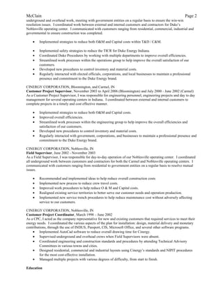 McClain Page 2
underground and overhead work, meeting with government entities on a regular basis to ensure the win-win
resolution issues. I coordinated work between external and internal customers and contractors for Duke’s
Noblesville operating center. I communicated with customers ranging from residential, commercial, industrial and
governmental to ensure construction was completed.
• Implemented strategies to reduce both O&M and Capital costs within T&D / C&M.
• Implemented safety strategies to reduce the TICR for Duke Energy Indiana.
• Coordinated Duke Procedures by working with multiple departments to improve overall efficiencies.
• Streamlined work processes within the operations group to help improve the overall satisfaction of our
customers.
• Developed new procedures to control inventory and material costs.
• Regularly interacted with elected officials, corporations, and local businesses to maintain a professional
presence and commitment to the Duke Energy brand.
CINERGY CORPORATION, Bloomington, and Carmel, IN
Customer Project Supervisor, November 2003 to April 2006 (Bloomington) and July 2000 - June 2002 (Carmel)
As a Customer Project Supervisor, I was responsible for engineering personnel, engineering projects and day to day
management for several operating centers in Indiana. I coordinated between external and internal customers to
complete projects in a timely and cost effective manner.
• Implemented strategies to reduce both O&M and Capital costs.
• Improved overall efficiencies.
• Streamlined work processes within the engineering group to help improve the overall efficiencies and
satisfaction of our customers.
• Developed new procedures to control inventory and material costs.
• Regularly interacted with government, corporations, and businesses to maintain a professional presence and
commitment to the Duke Energy brand.
CINERGY CORPORATION, Noblesville, IN
Field Supervisor, June 2002 - November 2003
As a Field Supervisor, I was responsible for day-to-day operation of our Noblesville operating center. I coordinated
all underground work between customers and contractors for both the Carmel and Noblesville operating centers. I
communicated with customers ranging from residential to government entities on a regular basis to resolve mutual
issues.
• Recommended and implemented ideas to help reduce overall construction costs
• Implemented new process to reduce crew travel costs.
• Improved work procedures to help reduce O & M and Capital costs.
• Realigned existing service territories to better serve our customer needs and operation production.
• Implemented new service trench procedures to help reduce maintenance cost without adversely affecting
service to our customers.
CINERGY CORPORATION, Noblesville, IN
Customer Project Coordinator, March 1998 – June 2002
As a CPC, I acted as the company representative for new and existing customers that required services to meet their
energy needs. I coordinated the various aspects of the plan for installation: design, material delivery and monetary
contributions, through the use of INDUS, Passport, CIS, Microsoft Office, and several other software programs.
• Implemented AutoCad software to reduce overall drawing time for Cinergy.
• Supervised underground and overhead crews when Field Supervisors were absent.
• Coordinated engineering and construction standards and procedures by attending Technical Advisory
Committees in various towns and cities.
• Designed residential, commercial and industrial layouts using Cinergy’s standards and NIPIT procedures
for the most cost-effective installation.
• Managed multiple projects with various degrees of difficulty, from start to finish.
Education
 