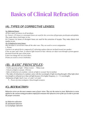 Basics of Clinical Refraction
(​A). TYPES OF CORRECTIVE​ ​LENSES: 
  
(​a). Spherical lenses​: 
All have equal curvatures in all meridians. 
(i). Convex, (­F) lenses or convergent lenses are used for the correction of hyperopia, presbyopia and aphakia.                                 
They make objects look larger in size. 
(ii). Concave, ​(­) ​lenses or divergent lenses are used for the correction of myopia. They make objects look                                   
smaller in size. 
(​b). Cylindrical or toric lenses​: 
One meridian is curved more than all the other ones. They are used to correct astigmatism. 
c .Prisms: 
A prism is an optical device composed of 2 refracting surfaces that are inclined toward one another. 
It has an apex and a base. It refracts light toward its base whereas an object seen through a prism appears                                         
deviated toward the apex of the prism. 
It does not change the size of an object. 
Prisms are used to correct strabismus. 
 
 
(​B). BASIC PRINCIPLES​: 
­ Visible spectrum of light : 330am (violet) — 760nm (red) 
­ Velocity of light in vacuum: 10​1​
m!sec 
­ Index of refraction of a medium: velocity of light in vacuum! that in medium 
­ The index of refraction of a medium varies with the wavelength of light traveling through it. Blue light (short                                       
wavelength) is refracted ​more ​than red light because of its higher frequency. (v = f x wavelength) 
­ Refraction of light: ​Snell‘s Law: n1 sin​á​1 ​=​ ​n2 sin​á​2. 
1. Power of a lens in diopters 1/focal length in meters. 
 
 
(​C). REFRACTION​: 
  
Refractive errors are the most common cause of poor vision. They are the easiest to treat. Refraction is a term                                       
applied to the various testing procedures employed to measure the refractive error of the eye in order to provide                                     
the proper correction. 
  
 
(a) Subjective refraction 
(b) Automated refraction 
(c) Cycloplegic refraction 
 