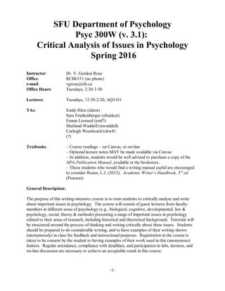 SFU Department of Psychology
Psyc 300W (v. 3.1):
Critical Analysis of Issues in Psychology
Spring 2016
Instructor: Dr. V. Gordon Rose
Office: RCB6151 (no phone)
e-mail: vgrose@sfu.ca
Office Hours: Tuesdays, 2:30-3:30
Lectures: Tuesdays, 12:30-2:20, AQ3181
TAs: Emily Hirst (ehirst)
Sara Frankenberger (sfranken)
Emma Leonard (eml7)
Maitland Waddell (mwaddell)
Carleigh Woodward (ckw8)
(?)
Textbooks: – Course readings – on Canvas, or on-line
– Optional lecture notes MAY be made available via Canvas
– In addition, students would be well advised to purchase a copy of the
APA Publication Manual, available at the bookstore.
– Those students who would find a writing manual useful are encouraged
to consider Rosen, L.J. (2012). Academic Writer’s Handbook, 3 ed.rd
(Pearson).
General Description:
The purpose of this writing-intensive course is to train students to critically analyse and write
about important issues in psychology. The course will consist of guest lectures from faculty
members in different areas of psychology (e.g., biological, cognitive, developmental, law &
psychology, social, theory & methods) presenting a range of important issues in psychology
related to their areas of research, including historical and theoretical background. Tutorials will
be structured around the process of thinking and writing critically about these issues. Students
should be prepared to do considerable writing, and to have examples of their writing shown
(anonymously) in class for feedback and instructional purposes. Registration in the course is
taken to be consent by the student to having examples of their work used in this (anonymous)
fashion. Regular attendance, compliance with deadlines, and participation in labs, lectures, and
on-line discussion are necessary to achieve an acceptable result in this course.
-1-
 