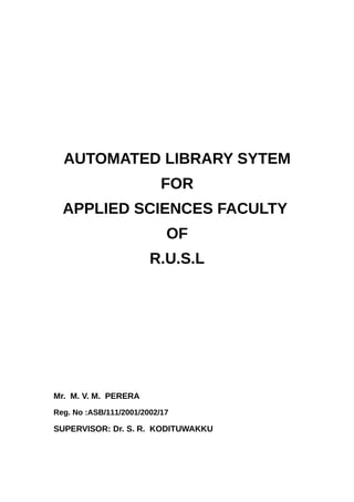 AUTOMATED LIBRARY SYTEM
FOR
APPLIED SCIENCES FACULTY
OF
R.U.S.L
Mr. M. V. M. PERERA
Reg. No :ASB/111/2001/2002/17
SUPERVISOR: Dr. S. R. KODITUWAKKU
 