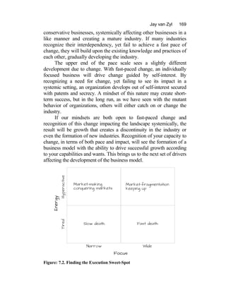 Jay van Zyl 169
conservative businesses, systemically affecting other businesses in a
like manner and creating a mature industry. If many industries
recognize their interdependency, yet fail to achieve a fast pace of
change, they will build upon the existing knowledge and practices of
each other, gradually developing the industry.
The upper end of the pace scale sees a slightly different
development due to change. With fast-paced change, an individually
focused business will drive change guided by self-interest. By
recognizing a need for change, yet failing to see its impact in a
systemic setting, an organization develops out of self-interest secured
with patents and secrecy. A mindset of this nature may create short-
term success, but in the long run, as we have seen with the mutant
behavior of organizations, others will either catch on or change the
industry.
If our mindsets are both open to fast-paced change and
recognition of this change impacting the landscape systemically, the
result will be growth that creates a discontinuity in the industry or
even the formation of new industries. Recognition of your capacity to
change, in terms of both pace and impact, will see the formation of a
business model with the ability to drive successful growth according
to your capabilities and wants. This brings us to the next set of drivers
affecting the development of the business model.
Figure: 7.2. Finding the Execution Sweet-Spot
 