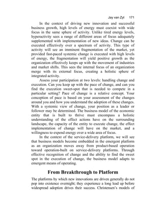 Jay van Zyl 171
In the context of driving new innovation and successful
business growth, high levels of energy must coexist with wide
focus in the same sphere of activity. Unlike tired energy levels,
hyperactivity sees a range of different areas of focus adequately
supplemented with implementation of new ideas. Change can be
executed effectively over a spectrum of activity. This type of
activity will see an imminent fragmentation of the market, yet
provided fast-paced systemic change is executed with high levels
of energy, the fragmentation will yield positive growth as the
organization effectively keeps up with the movement of industries
and market shifts. This sees the internal focus of an organization
merge with its external focus, creating a holistic sphere of
integrated activity.
Assess your participation at two levels: handling change and
execution. Can you keep up with the pace of change, and can you
find the execution sweet-spot that is needed to compete in a
particular setting? Pace of change is a relative concept. Your
conception of pace is based on your assessment of the changes
around you and how you understand the adoption of these changes.
With a systemic view of change, your position as a leader or
follower may be determined. The business model of the economic
entity that is built to thrive must encompass a holistic
understanding of the effect actions have on the surrounding
landscape, the capacity of the entity to execute change, the effect
implementation of change will have on the market, and a
willingness to expend energy over a wide area of focus.
In the context of the service-delivery platform, we will see
that business models become embedded in the emergent platform
as an organization moves away from product-based operation
toward operation-built on service-delivery platforms. Through
effective recognition of change and the ability to find the sweet
spot in the execution of change, the business model adapts to
emergent means of operating.
From Breakthrough to Platform
The platforms by which new innovations are driven generally do not
pop into existence overnight; they experience a long lead up before
widespread adoption drives their success. Christensen’s models of
 