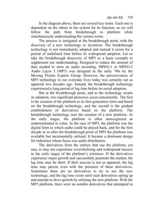 Jay van Zyl 173
In the diagram above, there are several key terms. Each one is
dependent on the others in the system for its function, so we will
follow the path from breakthrough to platform while
simultaneously understanding the various terms.
The process is instigated at the breakthrough point, with the
discovery of a new technology or invention. The breakthrough
technology is not immediately adopted and instead it exists for a
period of undefined time before its widespread adoption. Let us
take the breakthrough discovery of MP3 as a basic example to
supplement our understanding. Designed to reduce the amount of
data needed to store an audio recording, MPEG-1 or MPEG-2
Audio Layer 3 (MP3) was designed in the early ’90s by the
Moving Picture Experts Group. However, the pervasiveness of
MP3 technology in our everyday lives today was certainly not as
apparent two decades ago. Instead, the breakthrough technology
experienced a long period of lag time before its social adoption.
But at the breakthrough point, and as the technology awaits
its adoption, two significant processes occur concurrently. The first
is the creation of the platform in its first generation form and based
on the breakthrough technology, and the second is the gradual
establishment of derivatives based on the platform. The
breakthrough technology sees the creation of a new platform. At
the early stages, the platform is often unrecognized or
underestimated in value. In the case of MP3, the platform was the
digital form in which audio could be played back, and for the first
decade or so after the breakthrough point of MP3 the platform was
available but incrementally utilized. It became a dominant design
for industries whose focus was audio distribution.
The derivatives form the entities that use the platform, yet
may or may not experience overwhelming and widespread success
in the early stages of the platform’s existence. If the derivatives
experience major growth and successfully penetrate the market, the
lag time may be short. If their success is not so apparent, the lag
time may persist even with the presence of these derivatives.
Sometimes there are no derivatives to try to use the new
technology, and the lag time exists until such derivatives spring up
and attempt to drive growth by utilizing the new platform. With the
MP3 platform, there were no notable derivatives that attempted to
 