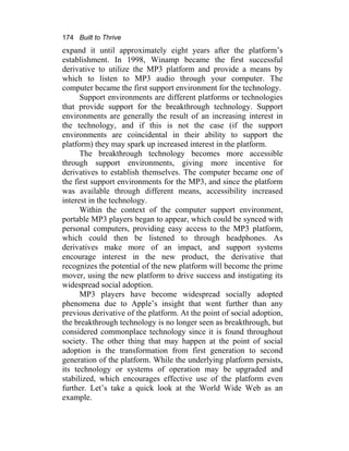 174 Built to Thrive
expand it until approximately eight years after the platform’s
establishment. In 1998, Winamp became the first successful
derivative to utilize the MP3 platform and provide a means by
which to listen to MP3 audio through your computer. The
computer became the first support environment for the technology.
Support environments are different platforms or technologies
that provide support for the breakthrough technology. Support
environments are generally the result of an increasing interest in
the technology, and if this is not the case (if the support
environments are coincidental in their ability to support the
platform) they may spark up increased interest in the platform.
The breakthrough technology becomes more accessible
through support environments, giving more incentive for
derivatives to establish themselves. The computer became one of
the first support environments for the MP3, and since the platform
was available through different means, accessibility increased
interest in the technology.
Within the context of the computer support environment,
portable MP3 players began to appear, which could be synced with
personal computers, providing easy access to the MP3 platform,
which could then be listened to through headphones. As
derivatives make more of an impact, and support systems
encourage interest in the new product, the derivative that
recognizes the potential of the new platform will become the prime
mover, using the new platform to drive success and instigating its
widespread social adoption.
MP3 players have become widespread socially adopted
phenomena due to Apple’s insight that went further than any
previous derivative of the platform. At the point of social adoption,
the breakthrough technology is no longer seen as breakthrough, but
considered commonplace technology since it is found throughout
society. The other thing that may happen at the point of social
adoption is the transformation from first generation to second
generation of the platform. While the underlying platform persists,
its technology or systems of operation may be upgraded and
stabilized, which encourages effective use of the platform even
further. Let’s take a quick look at the World Wide Web as an
example.
 