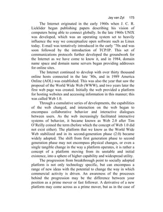 Jay van Zyl 175
The Internet originated in the early 1960s when J. C. R.
Licklider began publishing papers describing his vision of
computers being able to connect globally. In the late 1960s UNIX
was developed, which was an operating system set to heavily
influence the way we conceptualize open software such as Linux
today. E-mail was tentatively introduced in the early ’70s and was
soon followed by the introduction of TCP/IP. This set of
communications protocols further developed the groundwork for
the Internet as we have come to know it, and in 1984, domain
name space and domain name servers began providing addresses
for online sites.
The Internet continued to develop with over thirty thousand
online hosts connected in the late ’80s, and in 1989 America
Online (AOL) was established. This was also the year that saw the
proposal of the World Wide Web (WWW), and two years later the
first web page was created. Initially the web provided a platform
for hosting websites and accessing information in this manner; this
was called Web 1.0.
Through a cumulative series of developments, the capabilities
of the web changed, and interaction on the web began to
encompass collaborative behavior and interactive dialogues
between users. As the web increasingly facilitated interactive
systems of behavior, it became known as Web 2.0 after Tim
O’Reilly coined the term (before which the concept of Web 1.0 did
not exist either). The platform that we know as the World Wide
Web stabilized and in its second-generation phase (2.0) became
widely adopted. The shift from first generation phase to second
generation phase may not encompass physical changes, or even a
single tangible change in the way a platform operates, it is rather a
concept of a platform moving from its unstable and initial
existence, into a sphere of higher capability and widespread utility.
The progression from breakthrough point to socially adopted
platform is not only technology specific, but can encompass a
range of new ideas with the potential to change the way in which
commercial activity is driven. An awareness of the processes
behind the progression may be the difference between your
position as a prime mover or fast follower. A derivative of a new
platform may come across as a prime mover, but as in the case of
 