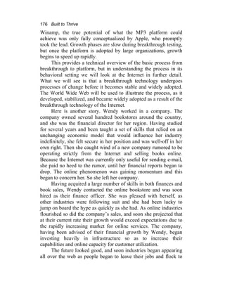 176 Built to Thrive
Winamp, the true potential of what the MP3 platform could
achieve was only fully conceptualized by Apple, who promptly
took the lead. Growth phases are slow during breakthrough testing,
but once the platform is adopted by large organizations, growth
begins to speed up rapidly.
This provides a technical overview of the basic process from
breakthrough to platform, but in understanding the process in its
behavioral setting we will look at the Internet in further detail.
What we will see is that a breakthrough technology undergoes
processes of change before it becomes stable and widely adopted.
The World Wide Web will be used to illustrate the process, as it
developed, stabilized, and became widely adopted as a result of the
breakthrough technology of the Internet.
Here is another story. Wendy worked in a company. The
company owned several hundred bookstores around the country,
and she was the financial director for her region. Having studied
for several years and been taught a set of skills that relied on an
unchanging economic model that would influence her industry
indefinitely, she felt secure in her position and was well-off in her
own right. Then she caught wind of a new company rumored to be
operating strictly from the Internet and selling books online.
Because the Internet was currently only useful for sending e-mail,
she paid no heed to the rumor, until her financial reports began to
drop. The online phenomenon was gaining momentum and this
began to concern her. So she left her company.
Having acquired a large number of skills in both finances and
book sales, Wendy contacted the online bookstore and was soon
hired as their finance officer. She was pleased with herself, as
other industries were following suit and she had been lucky to
jump on board the hype as quickly as she had. As online industries
flourished so did the company’s sales, and soon she projected that
at their current rate their growth would exceed expectations due to
the rapidly increasing market for online services. The company,
having been advised of their financial growth by Wendy, began
investing heavily in infrastructure so as to increase their
capabilities and online capacity for customer utilization.
The future looked good, and soon industries began appearing
all over the web as people began to leave their jobs and flock to
 