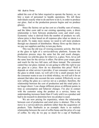 160 Built to Thrive
added the cost of the labor required to operate the factory; so, we
hire a team of personnel to handle operations. We tell these
individuals exactly what to do and how to do it, in order to produce
our glass. And so the production process begins and we produce
glasses.
Since the factory set up has cost us a healthy sum of money,
and the labor costs add to our existing operating costs, a direct
relationship is born between production costs and retail costs.
Economic value is derived from the number of products we sell,
whose price is then based on all expenses plus what we deem is a
fair profit. To make more money we need to sell more products
through our channels of distribution. Money flows up the chain as
we pay our suppliers and they in turn pay theirs.
This was the old way of viewing economic activity. But look
at the glass in light of a service-delivery platform. Assume the
production process stays the same but the end result changes.
Previously we sold the glass for what it is, a glass. Now, let us sell
the same item for the service it offers. Put down your empty glass
and reach for the two full ones; sell these instead. The consumer
cannot buy our glass; instead, we are going to offer the right to use
our glass at a price. How do we determine this price? Well it
depends on what service it provides: if our consumer wants to use
the glass to drink water, we will sell it for a small amount; but if
the consumer wants to use it to drink whiskey, we will sell it for an
amount that takes into account the new content. Effectively we are
now selling the glass as a service not as a product; therefore, the
relationship between the cost of production and the retail price is
no longer direct. I can charge different prices at different points in
time as consumption and behavior changes. I’m also in contact
with the customer using the product as a service, hence my
understanding increases faster than if I only sold it as a product and
had to do research to determine how my product is used.
We are now pricing for experience, where the relationship
between cost of production and retail price is abstract. This is the
move to a service-delivery platform rather than the acquisition of
products. Take Starbucks as an example: there is no realistic
relationship between the cost of coffee beans and the price of a cup
of coffee. So why do we pay so much for a cup of Starbucks
 