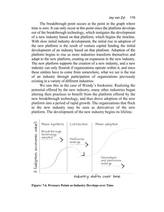 Jay van Zyl 179
The breakthrough point occurs at the point in the graph where
time is zero. It can only occur at this point since the platform develops
out of the breakthrough technology, which instigates the development
of a new industry based on that platform, which begins the timeline.
With slow initial industry development, the initial rise in adoption of
the new platform is the result of venture capital funding the initial
development of an industry based on that platform. Adoption of the
platform begins to rise as more industries transform themselves and
adapt to the new platform, creating an expansion in the new industry.
The new platform supports the creation of a new industry, and a new
industry can only flourish if organizations operate within it, and since
these entities have to come from somewhere, what we see is the rise
of an industry through participation of organizations previously
existing in a variety of different industries.
We saw this in the case of Wendy’s bookstore. Realizing the
potential offered by the new industry, many other industries began
altering their practices to benefit from the platform offered by the
new breakthrough technology, and thus drove adoption of the new
platform into a period of rapid growth. The organizations that flock
to the new industry may be seen as derivatives of the new
platform. The development of the new industry begins its lifeline.
Figure: 7.6. Pressure Points as Industry Develops over Time
 