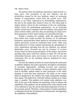 180 Built to Thrive
The period where the platform experiences rapid growth is a
hype curve. The excitement of the new industry, and the
possibilities created by the new platform, attract an increasing
number of organizations, which fuels the growth curve. This
interest is not solely experienced by participating organizations,
but also by the market they intend to focus on. The initial peak in
market interest, driven by the excitement of the new technology,
further excites the participating organizations. As an increasing
number of derivative companies enter the industry, they project the
future of their market, and since they are operating on a hype curve
their projections of their future markets are unrealistically high.
Wendy’s company for example, under the impression that
their online store would overtake the business of all traditional
bookstores, projected their future market as consisting of the entire
market previously owned by traditional book stores. With such
high predictions of future markets dominating the spreadsheets of
every organization operating from the new platform, two distinct
phenomena occur. Investors are met by promises of revenue
income based on these projected figures of the market, and current
spending takes place with these markets in mind. We will put the
relationship between entity and investor to the side for now and
concentrate first on the spending behavior displayed by these
organizations.
Envision the industry position at a point nearing the initial peak
in platform adoption; this point experiences the highest concentration
of incoming organizations, including investors and customers,
fuelling the growth of the industry. As these industries realize their
need to facilitate markets based on their projections of the future
(keeping in mind that these projections rely solely on the current
behavior displayed by the market), they begin strategically spending
their capital. The platform by which the industry operates in its infant
stage is unstable. This platform will contain many platforms over
time. In the case of the Internet, the technology exists to enhance the
capabilities of the platform, but the infrastructure of the Internet itself
is not sufficient to carry the activity that future projections will rely on
for economic growth. Therefore, a large portion of capital expenditure
is dedicated toward the development of infrastructure and upgrading
the capabilities of the platform.
 