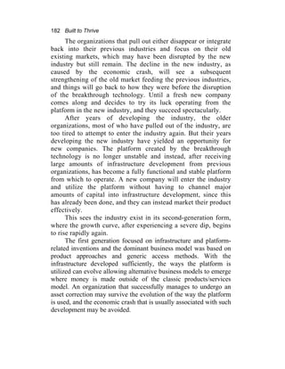 182 Built to Thrive
The organizations that pull out either disappear or integrate
back into their previous industries and focus on their old
existing markets, which may have been disrupted by the new
industry but still remain. The decline in the new industry, as
caused by the economic crash, will see a subsequent
strengthening of the old market feeding the previous industries,
and things will go back to how they were before the disruption
of the breakthrough technology. Until a fresh new company
comes along and decides to try its luck operating from the
platform in the new industry, and they succeed spectacularly.
After years of developing the industry, the older
organizations, most of who have pulled out of the industry, are
too tired to attempt to enter the industry again. But their years
developing the new industry have yielded an opportunity for
new companies. The platform created by the breakthrough
technology is no longer unstable and instead, after receiving
large amounts of infrastructure development from previous
organizations, has become a fully functional and stable platform
from which to operate. A new company will enter the industry
and utilize the platform without having to channel major
amounts of capital into infrastructure development, since this
has already been done, and they can instead market their product
effectively.
This sees the industry exist in its second-generation form,
where the growth curve, after experiencing a severe dip, begins
to rise rapidly again.
The first generation focused on infrastructure and platform-
related inventions and the dominant business model was based on
product approaches and generic access methods. With the
infrastructure developed sufficiently, the ways the platform is
utilized can evolve allowing alternative business models to emerge
where money is made outside of the classic products/services
model. An organization that successfully manages to undergo an
asset correction may survive the evolution of the way the platform
is used, and the economic crash that is usually associated with such
development may be avoided.
 