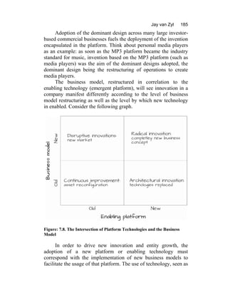 Jay van Zyl 185
Adoption of the dominant design across many large investor-
based commercial businesses fuels the deployment of the invention
encapsulated in the platform. Think about personal media players
as an example: as soon as the MP3 platform became the industry
standard for music, invention based on the MP3 platform (such as
media players) was the aim of the dominant designs adopted, the
dominant design being the restructuring of operations to create
media players.
The business model, restructured in correlation to the
enabling technology (emergent platform), will see innovation in a
company manifest differently according to the level of business
model restructuring as well as the level by which new technology
in enabled. Consider the following graph.
Figure: 7.8. The Intersection of Platform Technologies and the Business
Model
In order to drive new innovation and entity growth, the
adoption of a new platform or enabling technology must
correspond with the implementation of new business models to
facilitate the usage of that platform. The use of technology, seen as
 