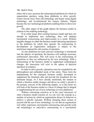 186 Built to Thrive
either old or new, presents the technological platforms by which an
organization operates, using these platforms to drive growth.
Canon moved away from old technology and began using digital
technology, and revolutionized the camera industry. Digital
became the new technological platform enabling them to drive new
growth.
The other aspect of the graph depicts the business model in
relation to the enabling technology.
If an entity keeps their existing business model and does not
attempt to implement new technology, they will undergo
incremental restructuring and improvement as a result. Without
tangible changes in either the business model (directing operations)
or the platforms by which they operate, the restructuring or
development an organization undergoes is subject to the
restrictions imposed by old systems of operation.
As new platforms are used, and new technology is introduced
into the spheres of operation, the business will undergo necessary
architectural innovation. This will occur in the restructuring of
operations as they are influenced by the new technology. With a
restructuring of the business model to supplement technological
changes, the innovation will exist in the sphere of physical
operation in isolation.
In order to drive growth, operations must be compelled by the
philosophical and embedded needs of the entity. These form the
underpinning for the emergent business model, developed to
supplement the dominant idea and provide the foundation for the
dominant design. As I have already mentioned, the manner in
which a business model emerges and drives an entity’s growth is
the primary concern of the following chapter, so at this point we
will look at the business model as a facet of change that is integral
in supplementing the use of new technology (or new platforms).
Without concerning ourselves as to the exact intricacies of
what a business model consists of, we can view the concept as a
number of actions by which an organization directs its behavior to
achieve a specific outcome. Without changing these actions to
accord with the use of new technology, we see that an organization
will either experience incremental restructuring and growth (with
old technology) or innovative restructuring in a non-holistic
 