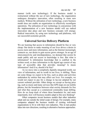 Jay van Zyl 187
manner (with new technology). If the business model is
restructured without the use of new technology, the organization
undergoes disruptive innovation, often resulting in some new
markets. Without the utilization of new technology, a new business
model does not enable an organization to effectively reconfigure
operations. The utilization of new technology in concurrence with
the implementation of a new business model will see radical
innovation take place and new business concepts will emerge.
Radical innovation, by using new technology and platforms, will
see successful economic growth.
Universal Service Delivery Platform
We are learning that access to information should be free or very
cheap. Our desire to make meaning of our lives drives a desire to
access more and more information, and as the Internet increasingly
connects us, our desire to gain access grows stronger. In an age of
interconnectivity and interdependency, we demand that secrets be
made public and our access to knowledge is free. But what is
information? Is information knowledge that is codified in the
written word, or does information in the digital age consist of any
type of accessible data that provides meaning? Is music
information? And if so, should it be free?
As we move into a completely digitally integrated world, our
view of information, and its worth in our lives, is shifting. There
are some things we expect to be free, such as plans and activities
undertaken by entities that may affect our lives. For example, we
would not expect to pay for a change in lay-out adopted by our
current webmail provider. Other things we accept as having price
tag, such as music and many services like GPS maps on our mobile
phones, but the boundaries between what society demands for free
and what they accept as a commercial commodity keep shifting.
How do we keep track of where these boundaries lie, and more
importantly, how will business models adapt to this new thinking?
Often companies invent business models that other industries
adopt and use outside the initial scope of design. For example, many
companies adapted the business models of existing web-based
organizations to fit in with their own industries. This in turn pushes
ideas into new directions, resulting in alternative business approaches.
 