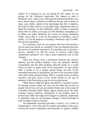 Jay van Zyl 161
coffee? It is because we are not paying for the coffee, we are
paying for the Starbucks experience, the chance to enter a
Starbucks store, watch your coffee ground and brewed before your
eyes, choose from a selection of different flavors, and sit down to
enjoy your coffee content in the knowledge that this is indeed a
real cup of coffee made in a real coffee shop. Apparently what we
drink has meaning; we buy Starbucks coffee to make a statement
about what we drink, or to enjoy it in the Starbucks atmosphere, or
to affirm our status. Whatever the reason for buying Starbucks
coffee, most often it is not for the purpose of needing a cup of
coffee, it is for the purpose of needing a Starbucks cup of coffee.
We pay for experience.
As a business, what do you possess that does not provide a
service and exists purely as a product? Even an ornament provides
the service of aesthetic enjoyment. If everything acts to provide a
service, shouldn’t we sell the access to services rather than
cumbersome products? Let’s take a more analytical view of this
situation.
There has always been a distinction between the services
industry and the product industry, since one produces abstract
commodities and the other produces physical goods. In a world
where we strive to make sense of our experience, we also realize
what it means to be a unique human being, not part of the
automated processes of production, but part of an ecosystem filled
with other unique human beings. With a constant desire to define
ourselves and gain access to the world around us, the age of
products is fast becoming an age of services and access.
Think about a high-end sports automobile. A person’s reason
for buying a sports coupe will vary, but the effect the car has on
people who do not own one are similar. Heads turn at the sound of
a hundred thousand dollar Italian engine roaring down the road,
evoking various emotions. Perceptions of the product (and its
owner) may differ and range from disgust to jealously, depression
to adoration; what we can ascertain, though, is that ownership of
such a product evokes a reaction.
An automobile obviously provides a service—it’s a form of
transportation—but in the case of a sports automobile it may serve
to boost the owner’s reputation, fuel adrenalin, or signify a midlife
 