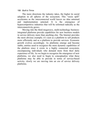 188 Built to Thrive
The more directions the industry takes, the higher its social
adoption in all spheres of the ecosystem. This “socio spill”
accelerates as the interconnected world leaves no idea unturned
and implementation untested. It is the emergence of
hypercompetitive industries that will be reformed radically as the
interconnectivity grows.
Moving into the third megawave, multi-technology business-
integrated platforms provide capabilities for new business models
in service delivery more than anything else. The Internet provides
the most obvious example; it’s seen as a platform to sell products
more efficiently and as a platform to provide services. Economic
growth evolves accordingly. As platforms emerge and become
stable, entities need to recognize the more dynamic capabilities of
the platform since it exists in a highly connected ecosystem,
encompassing individuals who demand more from their daily
experience of life. As we begin to recognize the emergence of new
platforms, we also need to begin to conceptualize what these
platforms may be able to provide in terms of service-based
activity; slowly we are moving into an era of service delivery
platforms.
 