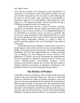 162 Built to Thrive
crisis. But the presence of an alternative service provided by an
automobile is not limited to sleek and expensive models. We buy
cars for their functional use, but our choice is often influenced by
the desire to use the shape, style, and feel of our automobile to
represent a portion of our individuality. Think about the iconic
image of a ’70s-inspired spiritually inclined individual driving a
VW Beetle through the streets of a modern city.
People choose their cars for a variety of reasons: economic
situations, environmental concern, fashion and brand loyalty. But
whichever way we choose to look at it, the fundamental purpose of
an automobile is to provide a service, not exist as a product. The
services of a single automobile to the individual that drives it could
be to lower spending on fuel, to get to work, to increase reputation
through looking fashionable, mobility, as a place to sleep, or
purely to provide aesthetic value as it sits polished in the center of
your garage.
Ownership has always signified a certain status level, but as
people begin to realize their need for services, the automobile as a
product is becoming obsolete and leasing is becoming increasingly
fashionable. We have been indoctrinated into a market-orientated
way of thinking, yet that thinking has slowly evolved as the
importance of cultural and social interchange has predominated.
The age of products is shifting to become an age of services and
access. Cultural-economy, socio-cultural economy, service
economy, and network economy are all terms that have begun to
displace traditional conceptions of capitalism, introducing a new
paradigm wherein services and offerings hold precedence.
The Decline of Product
I remember a time not so long ago, when I would spend a great deal
of time in the local electronics chain store. The use of e-mail had
effectively infiltrated my sphere of business operations, so the next
step was to become acquainted with the software that would help me
filter through the hordes of electronic mail. The monotonous drone
of the salesman would echo through my head as my attention was
directed to various brightly colored boxes lined up on the shelves. A
large blue sign sat above these boxes with the word software boldly
displayed. Considering that the software I was planning to buy did
 