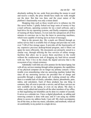 Jay van Zyl 163
absolutely nothing for me, aside from providing the means to send
and receive e-mails, the price should have made me walk straight
out the door. But that was then, and the exact nature of the
platform’s functionality was only a minor detail.
Shopping trips such as these would serve to enhance my life
like never before. I gladly forked out large sums of money to buy
e-mail software, operating systems for my e-mail software, and a
hard drive for my operating systems, and finally computers capable
of running all these features. It even took the salesperson all of five
minutes to convince me to buy the latest in answering machines,
which were capable of storing up to an hour of messages.
Skip to the present day. My e-mails are filtered through an
online service that is available free of charge and provides me with
over 7 GB of free storage space. It provides all the functionality of
my expensive previous desktop-bound program, and it filters out
spam far more efficiently. My documents are primarily stored in a
similar way, through utilizing the free services of online storage
facilities that allow me to access them anywhere in the world
without the cumbersome task of dragging my hard drives around
with me. Now I live in the cloud, the digital universe that is the
ecosystem of my virtual existence.
Admittedly I still fork out a few pennies for the latest laptop, but
with all my services running through online programs, the capabilities
of my physical computer are no longer my primary concern. I have
trouble even remembering what my answering machine looked like
since all my answering services are provided free of charge and
accessible through a simple phone call. Looking around my office
there is a notable lack of clocks, calendars, diaries, phonebooks, pens,
radios, and calculators. Each of these products has one thing in
common, they all exist to provide a service, and all these services are
now available on my laptop, or even on my phone. My diary is
online, easily edited and synced to all the other members of my office,
so that negotiating our timetables can be done in a matter of seconds.
It serves as a calendar too. I have a digital phonebook, so adding and
removing contacts is done with ease; and if I am using my mobile
phone to access my address book, I just call. My clock accompanies
me all the time, as does my music, calculator, and notebook, which all
sit comfortably in my pocket in a single device.
 