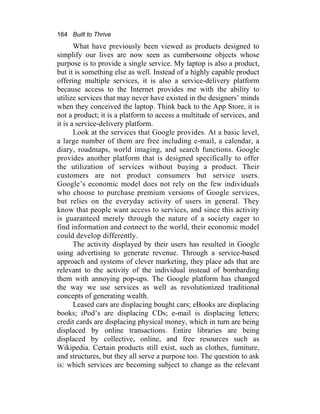 164 Built to Thrive
What have previously been viewed as products designed to
simplify our lives are now seen as cumbersome objects whose
purpose is to provide a single service. My laptop is also a product,
but it is something else as well. Instead of a highly capable product
offering multiple services, it is also a service-delivery platform
because access to the Internet provides me with the ability to
utilize services that may never have existed in the designers’ minds
when they conceived the laptop. Think back to the App Store, it is
not a product; it is a platform to access a multitude of services, and
it is a service-delivery platform.
Look at the services that Google provides. At a basic level,
a large number of them are free including e-mail, a calendar, a
diary, roadmaps, world imaging, and search functions. Google
provides another platform that is designed specifically to offer
the utilization of services without buying a product. Their
customers are not product consumers but service users.
Google’s economic model does not rely on the few individuals
who choose to purchase premium versions of Google services,
but relies on the everyday activity of users in general. They
know that people want access to services, and since this activity
is guaranteed merely through the nature of a society eager to
find information and connect to the world, their economic model
could develop differently.
The activity displayed by their users has resulted in Google
using advertising to generate revenue. Through a service-based
approach and systems of clever marketing, they place ads that are
relevant to the activity of the individual instead of bombarding
them with annoying pop-ups. The Google platform has changed
the way we use services as well as revolutionized traditional
concepts of generating wealth.
Leased cars are displacing bought cars; eBooks are displacing
books; iPod’s are displacing CDs; e-mail is displacing letters;
credit cards are displacing physical money, which in turn are being
displaced by online transactions. Entire libraries are being
displaced by collective, online, and free resources such as
Wikipedia. Certain products still exist, such as clothes, furniture,
and structures, but they all serve a purpose too. The question to ask
is: which services are becoming subject to change as the relevant
 