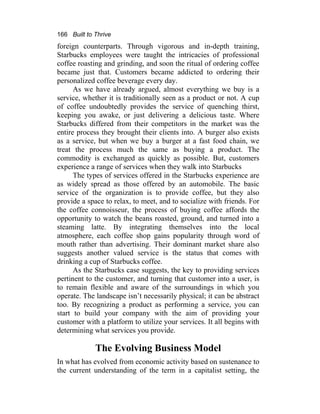 166 Built to Thrive
foreign counterparts. Through vigorous and in-depth training,
Starbucks employees were taught the intricacies of professional
coffee roasting and grinding, and soon the ritual of ordering coffee
became just that. Customers became addicted to ordering their
personalized coffee beverage every day.
As we have already argued, almost everything we buy is a
service, whether it is traditionally seen as a product or not. A cup
of coffee undoubtedly provides the service of quenching thirst,
keeping you awake, or just delivering a delicious taste. Where
Starbucks differed from their competitors in the market was the
entire process they brought their clients into. A burger also exists
as a service, but when we buy a burger at a fast food chain, we
treat the process much the same as buying a product. The
commodity is exchanged as quickly as possible. But, customers
experience a range of services when they walk into Starbucks
The types of services offered in the Starbucks experience are
as widely spread as those offered by an automobile. The basic
service of the organization is to provide coffee, but they also
provide a space to relax, to meet, and to socialize with friends. For
the coffee connoisseur, the process of buying coffee affords the
opportunity to watch the beans roasted, ground, and turned into a
steaming latte. By integrating themselves into the local
atmosphere, each coffee shop gains popularity through word of
mouth rather than advertising. Their dominant market share also
suggests another valued service is the status that comes with
drinking a cup of Starbucks coffee.
As the Starbucks case suggests, the key to providing services
pertinent to the customer, and turning that customer into a user, is
to remain flexible and aware of the surroundings in which you
operate. The landscape isn’t necessarily physical; it can be abstract
too. By recognizing a product as performing a service, you can
start to build your company with the aim of providing your
customer with a platform to utilize your services. It all begins with
determining what services you provide.
The Evolving Business Model
In what has evolved from economic activity based on sustenance to
the current understanding of the term in a capitalist setting, the
 