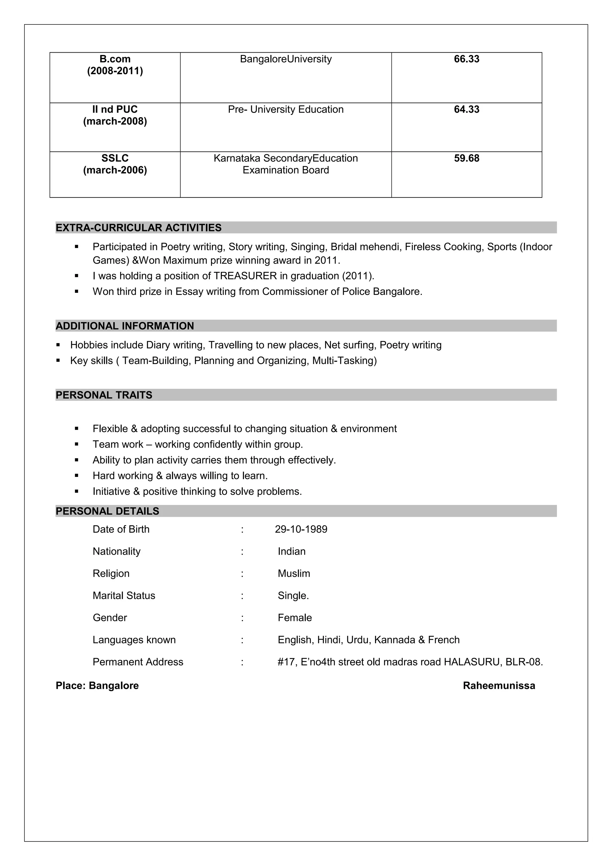 B.com
(2008-2011)
BangaloreUniversity 66.33
II nd PUC
(march-2008)
Pre- University Education 64.33
SSLC
(march-2006)
Karnataka SecondaryEducation
Examination Board
59.68
EXTRA-CURRICULAR ACTIVITIES
 Participated in Poetry writing, Story writing, Singing, Bridal mehendi, Fireless Cooking, Sports (Indoor
Games) &Won Maximum prize winning award in 2011.
 I was holding a position of TREASURER in graduation (2011).
 Won third prize in Essay writing from Commissioner of Police Bangalore.
ADDITIONAL INFORMATION
 Hobbies include Diary writing, Travelling to new places, Net surfing, Poetry writing
 Key skills ( Team-Building, Planning and Organizing, Multi-Tasking)
PERSONAL TRAITS
 Flexible & adopting successful to changing situation & environment
 Team work – working confidently within group.
 Ability to plan activity carries them through effectively.
 Hard working & always willing to learn.
 Initiative & positive thinking to solve problems.
PERSONAL DETAILS
Date of Birth : 29-10-1989
Nationality : Indian
Religion : Muslim
Marital Status : Single.
Gender : Female
Languages known : English, Hindi, Urdu, Kannada & French
Permanent Address : #17, E’no4th street old madras road HALASURU, BLR-08.
Place: Bangalore Raheemunissa
 
