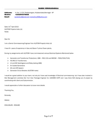 RAGHU VENUKADASULA
Address: H. No: 1-124, Peddavangara, Kodakandala,Warnagal - AP
Mobile: +233264376835
Email: nanduforu@gmail.com nanduforu06@yahoo.com
Date: 01
th
April 2015
ALSTOM Projects India Ltd.
Noida
Dear Sir
I am a Senior Commissioning Engineer from ALSTOM Projects India Ltd
I have 8 + years of experience in Gas and Steam Turbine Power plants,
During my assignments with ALSTOM I have commissioned various Electrical Systems Mentioned below
 Generator and Transformer Protections ( ABB – REG 216 and MICOM – P6XX,P3XX,P1XX)
 HV/MV/LV Transformers
 LV and MV Switchgears and Relay testing (ABB)
 Air Cooled Generators
 DC and UPS System
 Generator Circuit Breaker (ALSTOM make)
I would be a great addition to your team; not only do I have vast knowledge of Electrical commissioning but I have also involved in
Site Management activities like Turn Over Package Engineer for 1000MW CCPP and I was there Still closing out of project by
coordinating with client and Subcontractor.
I would appreciate a further discussion to know more details
Thanking You,
Sincerely,
RAGHU
ENCLOSURE - RESUME
Page 1 of 7
 