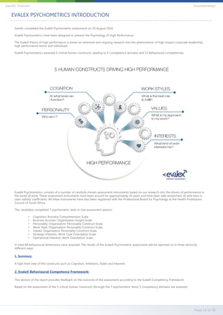 Gareth completed the EvaleX Psychometric assessment on 20 August 2016
EvaleX Psychometrics have been designed to present the Psychology of High Performance.
The EvaleX theory of high performance is based on extensive and ongoing research into the phenomenon of high impact corporate leadership,
high performance teams and individuals.
EvaleX Psychometrics assessed 5 critical human constructs, leading to 5 Competence domains and 15 Behavioural competencies.
EvaleX Psychometrics consists of a number of carefully chosen assessment instruments based on our research into the drivers of performance in
the world of work. These assessment instruments have been around for approximately 25 years and have been well researched, all with best in
class validity coefficients. All these instruments have also been registered with the Professional Board for Psychology at the Health Professions
Council of South Africa.
This candidate completed 7 psychometric tests in one assessment session:
• Cognition: Business Comprehension Scale.
• Business Acumen: Organisation Insight Scale.
• Personality: Organisation Personality Construct Scale.
• Work Style: Organisation Personality Construct Scale.
• Values: Organisation Personality Construct Scale.
• Strategic Interests: Work Type Orientation Scale.
• Operational Interests: Work Orientation Scale.
In total 68 behavioural dimensions were assessed. The results of the EvaleX Psychometric assessment will be reported on in three distinctly
different ways.
1. Summary:
A high level view of the constructs such as Cognition, Inhibitors, Styles and Interests.
2. EvaleX Behavioural Competence Framework:
This section of the report provides feedback on the outcome of the assessment according to the EvaleX Competency Framework.
Based on the assessment of the 5 critical human constructs (through the 7 psychometric tests) 5 competency domains are assessed.
EVALEX PSYCHOMETRICS INTRODUCTION
Page 15 of 39
Gareth Trotman EvLeadership2
 
