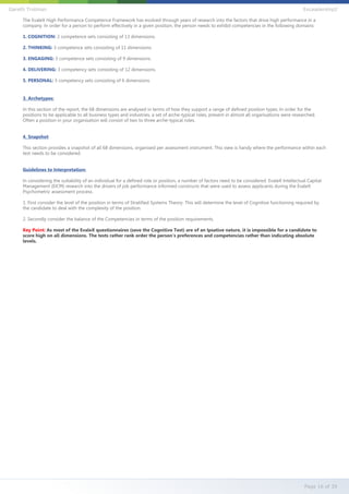 The EvaleX High Performance Competence Framework has evolved through years of research into the factors that drive high performance in a
company. In order for a person to perform effectively in a given position, the person needs to exhibit competencies in the following domains:
1. COGNITION: 2 competence sets consisting of 13 dimensions.
2. THINKING: 3 competence sets consisting of 11 dimensions.
3. ENGAGING: 3 competence sets consisting of 9 dimensions.
4. DELIVERING: 3 competency sets consisting of 12 dimensions.
5. PERSONAL: 3 competency sets consisting of 6 dimensions.
3. Archetypes:
In this section of the report, the 68 dimensions are analysed in terms of how they support a range of defined position types. In order for the
positions to be applicable to all business types and industries, a set of arche-typical roles, present in almost all organisations were researched.
Often a position in your organisation will consist of two to three arche-typical roles.
4. Snapshot
This section provides a snapshot of all 68 dimensions, organised per assessment instrument. This view is handy where the performance within each
test needs to be considered.
Guidelines to Interpretation:
In considering the suitability of an individual for a defined role or position, a number of factors need to be considered. EvaleX Intellectual Capital
Management (EICM) research into the drivers of job performance informed constructs that were used to assess applicants during the EvaleX
Psychometric assessment process.
1. First consider the level of the position in terms of Stratified Systems Theory. This will determine the level of Cognitive functioning required by
the candidate to deal with the complexity of the position.
2. Secondly consider the balance of the Competencies in terms of the position requirements.
Key Point: As most of the EvaleX questionnaires (save the Cognitive Test) are of an Ipsative nature, it is impossible for a candidate to
score high on all dimensions. The tests rather rank order the person's preferences and competencies rather than indicating absolute
levels.
Page 16 of 39
Gareth Trotman EvLeadership2
 