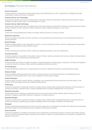 Archetypes: Position Descriptions
Process Transactor
Involves execution or transacting of specific tasks along a clearly defined process, with no opportunity to delegate; personally
responsible for quality and timeous completion.
Customer Service: Low Technology
Involves direct interface with clients, providing product information (features and benefits), assisting with client decision-making,
finalisation of sales at point of sale. (Low technology as in a shop)
Customer Service: High Technology
Involves direct interface with clients, providing product information (features and benefits of products), assisting with client decision
making, finalisation of client transaction within a operations system. (High technology as in a call centre)
RainMaker
A sales role; Involves development of leads, cold calling, selling of products or services to clients.
Operations Supervisor
Involves managing a small team of process transactors, ensuring productivity and performance of a key operational process at a
transactional level.
Branch Manager
Involves managing delivery of the organisation's products or services through one outlet or branch; integrating client expectations,
staff, process and facilities to deliver defined outputs.
Coach
Involves mentoring and coaching of others, shifting and developing attitudes, mind-sets and behaviour.
Accounts Executive
Involves management of a portfolio of key clients. Analysis of needs, matching of products and services to needs, resolving delivery
and operational issues, maintaining and extending sales.
Flight Controller
Involves monitoring activities of multiple role players, scheduling activities, tracking progress, reporting on activities and integration
to optimise resources vs. delivery. Takes overall accountability with little line function.
The Entrepreneur
Involves identifying an opportunity, conceptualising how it will work, selling the concept and implementing the solution.
Business Analyst
Involves analysing operational performance metrics, assessing reasons for over/under performance and designing process
innovations to improve performance; may involve competitor and best practice analysis.
Product Developer
Involves analysis of market, product offerings, competitors, own organisational product performance and then design of new
products to fill market gaps and extend competitive differentiation.
Professional
Involves the assessment of a particular situation or problem along a defined (often professional) framework, and the execution of
activities according to a defined process; usually knowledge intense and seldom delegated with no line function.
Operations Executive
Involves performance managing an operational process at an executive level to deliver defined outputs; taking control of an
operation, managing a large staff compliment, integration of multiple resources.
Specialist Manager
Involves the assessment of a particular situation or problem along a defined (often specialised) framework, and the execution of
activities according to a defined process; usually knowledge intense and manages a small team of professionals.
Strategist
Involves contemplating existing business models, processes, approaches, articulating their strengths and weaknesses and proposing
alternatives based on environmental scanning, competitor and best practice analysis.
Senior Executive
Involves the integration of multiple core processes into an operational unit, delivering a product or service to the market, growing
revenue, profits and competitive edge, positioning of the business in relation to market segments and competitors, acquisition and
allocation of resources.
Evalex Intellectual Capital Management CC - Copyright © 2000 - 2016 Page 39 of 39
Gareth Trotman EvLeadership2
 