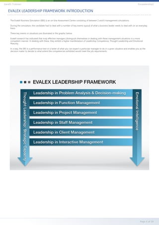 The EvaleX Business Simulation (EBS) is an on-line Assessment Centre consisting of between 2 and 6 management simulations.
During the simulation, the candidate had to deal with a number of key events typical of what a business leader needs to deal with on an everyday
basis.
These key events or situations are illustrated in the graphic below.
EvaleX research has indicated that truly effective managers distinguish themselves in dealing with these management situations in a more
competent manner. In dealing with these, they exhibit a higher manifestation of Leadership Competence, Thought Leadership and Emotional
Maturity.
In a way, the EBS is a performance test or a taster of what you can expect a particular manager to do in a given situation and enables you as the
decision maker to decide to what extent the competencies exhibited would meet the job requirements.
EVALEX LEADERSHIP FRAMEWORK INTRODUCTION
Page 4 of 39
Gareth Trotman EvLeadership2
 