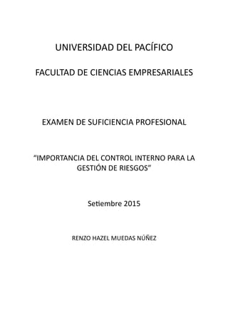 UNIVERSIDAD DEL PACÍFICO
FACULTAD DE CIENCIAS EMPRESARIALES
EXAMEN DE SUFICIENCIA PROFESIONAL
“IMPORTANCIA DEL CONTROL INTERNO PARA LA
GESTIÓN DE RIESGOS”
Se embre 2015
RENZO HAZEL MUEDAS NÚÑEZ
 