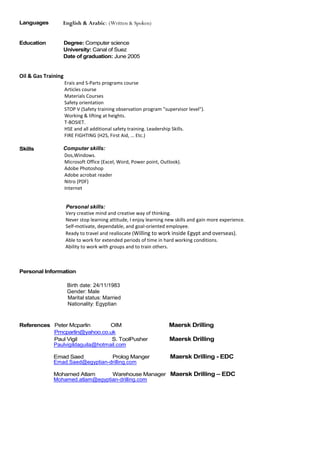 Languages English & Arabic: (Written & Spoken)
Education Degree: Computer science
University: Canal of Suez
Date of graduation: June 2005
Oil & Gas Training
Erais and S-Parts programs course
Articles course
Materials Courses
Safety orientation
STOP V (Safety training observation program "supervisor level").
Working & lifting at heights.
T-BOSIET.
HSE and all additional safety training. Leadership Skills.
FIRE FIGHTING (H2S, First Aid, … Etc.)
Skills Computer skills:
Dos,Windows.
Microsoft Office (Excel, Word, Power point, Outlook).
Adobe Photoshop
Adobe acrobat reader
Nitro (PDF)
Internet
Personal skills:
Very creative mind and creative way of thinking.
Never stop learning attitude, I enjoy learning new skills and gain more experience.
Self-motivate, dependable, and goal-oriented employee.
Ready to travel and reallocate (Willing to work inside Egypt and overseas).
Able to work for extended periods of time in hard working conditions.
Ability to work with groups and to train others.
Personal Information
Birth date: 24/11/1983
Gender: Male
Marital status: Married
Nationality: Egyptian
References Peter Mcparlin OIM Maersk Drilling
Pmcparlin@yahoo.co.uk
Paul Vigil S. ToolPusher Maersk Drilling
Paulvigildaguila@hotmail.com
Emad Saed Prolog Manger Maersk Drilling - EDC
Emad.Saed@egyptian-drilling.com
Mohamed Atlam Warehouse Manager Maersk Drilling – EDC
Mohamed.atlam@egyptian-drilling.com
 