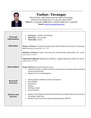 Yashar. Tavangar
Shariaty Street., Babol Noshirvani University of Technology,
School of Civil Engineering, P. O. Box 484, Babol, IRAN
Tell (98) 11-32395786 • Cell (98) 911-2182818 • Fax (98) 11-32395786
Email: yashar.tavangar@gmail.com
Personal
Information
Education
Dissertation
Research
Interests
Honors and
Activities
 Full Name: YASHAR TAVANGAR
 Birth Date: July/24/1988
 Nationality: Iranian
Master of Science: Geotechnical Engineering, Babol Noshirvani University of Technology,
Babol, Iran(2011- 2014), GPA: 16.17 /20
Bachelor of Science: Islamic Azad University of Ghaemshahr, Ghaemshahr, Iran (2006-
2011), GPA: 15.68 /20
High School Diploma: Mathematics and Physics , Alghadir High School, Babol, Iran (2001-
2005), GPA: 17.99 /20
Master Thesis (Presented in February 2014):
 Study the boundary condition and layers reinforcement on bearing capacity of footing
reinforced by geotextile
 Supervisor: Dr. Issa Shooshpasha
 Bearing Capacity of Shallow and Deep Foundation
 Slope Stability
 Liquefaction
 Seepage
 Soil Improvement
 Unsaturated Soil
 Member of Civil Engineering Student Scientific Society, Babol Noshirvani University of
Technology, Babol, Iran
 Member of Iran Construction Engineering Organization (IRCEO)
 