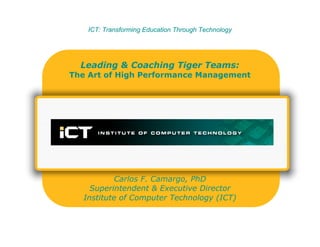 ICT: Transforming Education Through TechnologyICT: Transforming Education Through Technology
Leading & Coaching Tiger Teams:
The Art of High Performance Management
Carlos F. Camargo, PhD
Superintendent & Executive Director
Institute of Computer Technology (ICT)
 