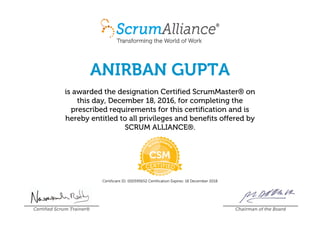 ANIRBAN GUPTA
is awarded the designation Certified ScrumMaster® on
this day, December 18, 2016, for completing the
prescribed requirements for this certification and is
hereby entitled to all privileges and benefits offered by
SCRUM ALLIANCE®.
Certificant ID: 000595652 Certification Expires: 18 December 2018
Certified Scrum Trainer® Chairman of the Board
 