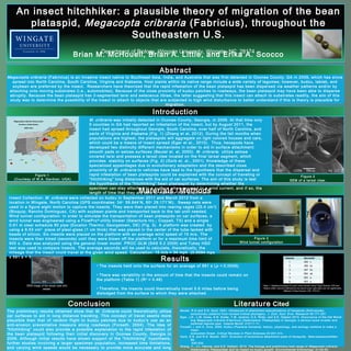 An insect hitchhiker: a plausible theory of migration of the bean
plataspid, Megacopta cribraria (Fabricius), throughout the
Southeastern U.S.
Brian M. McHouell, Brian A. Little, and Erika A. Scocco
Materials / Methods
Department of Biology, Wingate University, Wingate, NC 28174
Results
Introduction
Abstract
Conclusion
The preliminary results obtained show that M. Cribraria could theoretically utilize
car surfaces to aid in long distance traveling. This concept of travel seems more
plausible than that of random flight to kudzu patches due to kudzu’s use as an
anti-erosion preventative measure along roadways (Forseth, 2004). The idea of
“hitchhiking” could also provide a possible explanation to the rapid infestation of
the bean plataspid following their initial discovery in Oconee County, Georgia in
2009. Although initial results have shown support of the “hitchhiking” hypothesis,
further studies involving a larger specimen population, increased time limitations,
and varying wind speeds would be necessary to provide more accurate and long
Megacopta cribraria (Fabricius) is an invasive insect native to Southeast Asia, India, and Australia that was first detected in Oconee County, GA in 2009, which has since
spread into North Carolina, South Carolina, Virginia and Alabama. Host plants within its native range include a wide variety of legumes; however, kudzu, lablab, and
soybean are preferred by the insect. Researchers have theorized that the rapid infestation of the bean plataspid has been dispersed via weather patterns and/or by
attaching onto moving substrates (i.e., automobiles). Because of the close proximity of kudzu patches to roadways, the bean plataspid may have been able to disperse
abruptly. Because the bean plataspid has 2-segmented tarsi and setaceous tibiae, the latter suggesting that this insect can attach to substrates readily, the aim of this
study was to determine the possibility of the insect to attach to objects that are subjected to high wind disturbance to better understand if this is theory is plausible for
migration.
M. cribraria was initially detected in Oconee County, Georgia, in 2009. At that time only
9 counties in GA had reported an infestation of the insect, but by August 2011, the
insect had spread throughout Georgia, South Carolina, over half of North Carolina, and
parts of Virginia and Alabama (Fig. 1) (Zhang et al, 2012). During the fall months when
populations are highest, the plataspids will aggregate on light colored houses and cars,
which could be a means of insect spread (Eger et al., 2010). Thus, hexapods have
developed two distinctly different mechanisms in order to aid in surface attachment:
smooth pads or setose surfaces (Beutel et. al, 2000). M. cribraria utilize setose
covered tarsi and possess a tarsal claw located on the final tarsal segment, which
provides stability on surfaces (Fig. 2) (Gorb et. al., 2001). Knowledge of these
specialized appendages due to evolutionary adaptation and the described close
proximity of M. cribraria to vehicles have lead to the hypothesis that the dispersal and
rapid infestation of bean plataspids could be explained with the concept of traveling or
“hitchhiking” long distances with the aid of car surfaces. The aim of this study is test
the hypothesis of the “hitchhiking” bean plastaspid by determining whether the
specimen can stay attached to a surface when exposed to a wind current, and if so, the
length of time that they are able to maintain their attachment.
Insect Collection: M. cribraria were collected on kudzu in September 2011 and March 2012 from a
location in Wingate, North Carolina (GPS coordinates: 34o
59.644’N, 80o
29.171’W). Sweep nets were
used in a figure eight motion to capture the insects. They were then placed into rearing cages (25.4 cm 2
)
(Bioquip; Rancho Dominguez, CA) with soybean plants and transported back to the lab until needed.
Wind tunnel configuration: In order to simulate the transportation of bean plataspids on car surfaces, a
wind tunnel was engineered using a FlowPro®
utility blower (Selecture Inc.; Coppell, TX) and a single
0.61 m clear schedule 80 pipe (Excelon Thermo; Georgetown, DE) (Fig. 3). A platform was created  by
using a 9.53 cm2
  piece of plexi-glass (1 cm thick) that was placed in the center of the tube tacked with
beads of silicon. Six insects were placed on the platform with an average wind speed of 15 m/s. The
insects were then timed (seconds) until they were blown off the platform or for a maximum time limit of
900 s. Data was analyzed using the general linear model  PROC GLM (SAS 9.2 2009) and Tukey HSD
test was used to compare insects. The average seconds will be used to calculate, theoretically, the
mileage that the insect could travel at the given wind speed. Calculation: 15 m/s = 34 mph (0.0094 mps
x 591 s = 5.6 miles)
2009 2010 2011
Megacopta cribraria Occurrence
Southern United States
2009-2011
Figure 1
(Courtesy of W.A. Gardner; UGA)
• The insects held onto the surface for an average of 591 s (p < 0.0009).
• There was variability in the amount of time that the insects could remain on
the platform (Table 1) (R2
= 0.48)
• Therefore, the insects could theoretically travel 5.6 miles before being
dislodged from the surface to which they were attached.
Insects Seconds*
1 200 c
2 369 bc
3 447 bc
4 684 ab
5 922 a
6 922 a
Figure 2
SEM of a tarsal claw.
Literature Cited
Beutel, R.G and S.N. Gorb. 2001. Ultrasound of attachment specializations of hexapods (Arthropoda):
evolutionary patterns from revised ordinal phylogeny. J. Zool. Syst. Evol. Research 39:177-207.
Eger, J.E., L.M. Ames, D.R. Suiter, T.M. Jenkins, D.A. Rider, and S.E. Halbert 2010. Occurrence of the Old World
bug Megacopta cribraria (Fabricius) (Heteroptera: Plataspidae) in Georgia: a serious home invader and
potential legume pest. Insecta Mundi. 0121:1-11.
Forseth, I. and A. Innis. 2004. Kudzu (Pueraria montana): history, physiology, and ecology combine to make a
major
ecosystem threat. Critical Reviews in Plant Sciences 23:401-413.
Gorb, S.N. and R.G. Beutel. 2001. Evolution of locomotory attachment pads of hexapods. Naturwissenschaften
88:
530-534.
Zhang, Y., J.L. Hanula, and S.E. Halbert. 2012. The biology and preliminary host range of Megacopta cribraria
(Heteroptera: Plataspidae) and its impact on kudzu growth. Environmental Entomology. 41:40-50.
Figure 3
Wind tunnel configuration
Table 1. Statistical analysis for each insect tested using Tukey-Kramer LSD test.
* Means within columns followed by the same lower case letter are not significantly
different (Tukey-Kramer LSD, P<0.01)
SEM image of the tarsal claw and
setate.
 