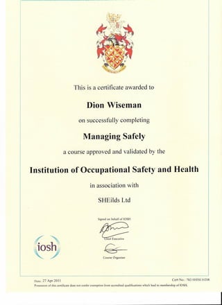 Managing Safely
This is a certificate awarded to
Dion Wiseman
on successfully completing
a course approved and validated by the
Institution of Occupational Safety and Health
in association with
SHEilds Ltd
Signed on behalf of IOSH
losh
Course Organiser
Date: 27 Apr 20J J Cert No.: 782-SHISEI0208
Possession of this certificate does not confer exemption from accredited qualifications which lead to membership of IOSH.
 