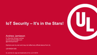 1
UL and the UL logo are trademarks of UL LLC © 2016
IoT Security – It’s in the Stars!
Andrew Jamieson
UL Security Oompa Loompa
andrew.jamieson@ul.com
@andrewrjamieson
Opinions are my own and may not reflect any official stance from UL
v201605241355
 