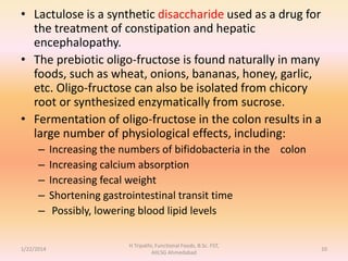 • Lactulose is a synthetic disaccharide used as a drug for
the treatment of constipation and hepatic
encephalopathy.
• The prebiotic oligo-fructose is found naturally in many
foods, such as wheat, onions, bananas, honey, garlic,
etc. Oligo-fructose can also be isolated from chicory
root or synthesized enzymatically from sucrose.
• Fermentation of oligo-fructose in the colon results in a
large number of physiological effects, including:
– Increasing the numbers of bifidobacteria in the colon
– Increasing calcium absorption
– Increasing fecal weight
– Shortening gastrointestinal transit time
– Possibly, lowering blood lipid levels
1/22/2014
H Tripathi, Functional Foods, B.Sc. FST,
AIILSG Ahmedabad
10
 