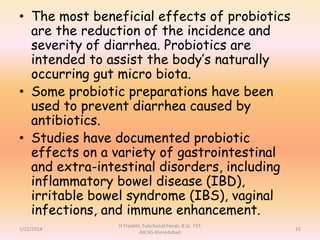 • The most beneficial effects of probiotics
are the reduction of the incidence and
severity of diarrhea. Probiotics are
intended to assist the body’s naturally
occurring gut micro biota.
• Some probiotic preparations have been
used to prevent diarrhea caused by
antibiotics.
• Studies have documented probiotic
effects on a variety of gastrointestinal
and extra-intestinal disorders, including
inflammatory bowel disease (IBD),
irritable bowel syndrome (IBS), vaginal
infections, and immune enhancement.
1/22/2014
H Tripathi, Functional Foods, B.Sc. FST,
AIILSG Ahmedabad
15
 