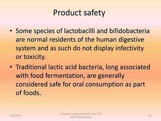 Product safety
• Some species of lactobacilli and bifidobacteria
are normal residents of the human digestive
system and as such do not display infectivity
or toxicity.
• Traditional lactic acid bacteria, long associated
with food fermentation, are generally
considered safe for oral consumption as part
of foods.
1/22/2014
H Tripathi, Functional Foods, B.Sc. FST,
AIILSG Ahmedabad
16
 