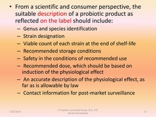 • From a scientific and consumer perspective, the
suitable description of a probiotic product as
reflected on the label should include:
– Genus and species identification
– Strain designation
– Viable count of each strain at the end of shelf-life
– Recommended storage conditions
– Safety in the conditions of recommended use
– Recommended dose, which should be based on
induction of the physiological effect
– An accurate description of the physiological effect, as
far as is allowable by law
– Contact information for post-market surveillance
1/22/2014
H Tripathi, Functional Foods, B.Sc. FST,
AIILSG Ahmedabad
17
 