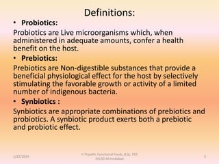 Definitions:
• Probiotics:
Probiotics are Live microorganisms which, when
administered in adequate amounts, confer a health
benefit on the host.
• Prebiotics:
Prebiotics are Non-digestible substances that provide a
beneficial physiological effect for the host by selectively
stimulating the favorable growth or activity of a limited
number of indigenous bacteria.
• Synbiotics :
Synbiotics are appropriate combinations of prebiotics and
probiotics. A synbiotic product exerts both a prebiotic
and probiotic effect.
1/22/2014
H Tripathi, Functional Foods, B.Sc. FST,
AIILSG Ahmedabad
3
 