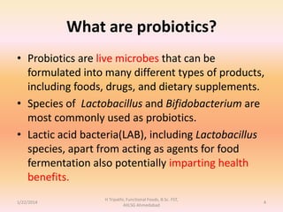 What are probiotics?
• Probiotics are live microbes that can be
formulated into many different types of products,
including foods, drugs, and dietary supplements.
• Species of Lactobacillus and Bifidobacterium are
most commonly used as probiotics.
• Lactic acid bacteria(LAB), including Lactobacillus
species, apart from acting as agents for food
fermentation also potentially imparting health
benefits.
1/22/2014
H Tripathi, Functional Foods, B.Sc. FST,
AIILSG Ahmedabad
4
 