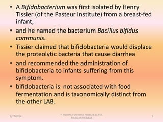 • A Bifidobacterium was first isolated by Henry
Tissier (of the Pasteur Institute) from a breast-fed
infant,
• and he named the bacterium Bacillus bifidus
communis.
• Tissier claimed that bifidobacteria would displace
the proteolytic bacteria that cause diarrhea
• and recommended the administration of
bifidobacteria to infants suffering from this
symptom.
• bifidobacteria is not associated with food
fermentation and is taxonomically distinct from
the other LAB.
1/22/2014
H Tripathi, Functional Foods, B.Sc. FST,
AIILSG Ahmedabad
5
 