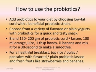 How to use the probiotics?
• Add probiotics to your diet by choosing low-fat
curd with a beneficial probiotic strain,
• Choose from a variety of flavored or plain yogurts
with probiotics for a quick and tasty snack.
• Blend 150- 200 gm of probiotic curd / lassee, 100
ml orange juice, 1 tbsp honey, ½ banana and mix
it for a 30-second to make a smoothie.
• For a healthful breakfast, top rice / pulav /
pancakes with flavored / plain probiotic lassee
and fresh fruits like strawberries and bananas.
1/22/2014
H Tripathi, Functional Foods, B.Sc. FST,
AIILSG Ahmedabad
6
 