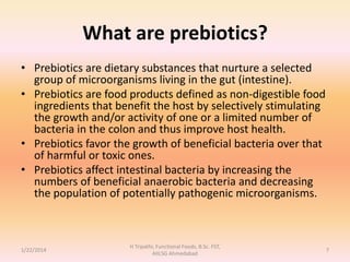 What are prebiotics?
• Prebiotics are dietary substances that nurture a selected
group of microorganisms living in the gut (intestine).
• Prebiotics are food products defined as non-digestible food
ingredients that benefit the host by selectively stimulating
the growth and/or activity of one or a limited number of
bacteria in the colon and thus improve host health.
• Prebiotics favor the growth of beneficial bacteria over that
of harmful or toxic ones.
• Prebiotics affect intestinal bacteria by increasing the
numbers of beneficial anaerobic bacteria and decreasing
the population of potentially pathogenic microorganisms.
1/22/2014
H Tripathi, Functional Foods, B.Sc. FST,
AIILSG Ahmedabad
7
 