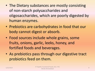 • The Dietary substances are mostly consisting
of non-starch polysaccharides and
oligosaccharides, which are poorly digested by
human enzymes.
• Prebiotics are carbohydrates in food that our
body cannot digest or absorb.
• Food sources include whole grains, some
fruits, onions, garlic, leeks, honey, and
fortified foods and beverages.
• As prebiotics pass through our digestive tract
probiotics feed on them.
1/22/2014
H Tripathi, Functional Foods, B.Sc. FST,
AIILSG Ahmedabad
8
 