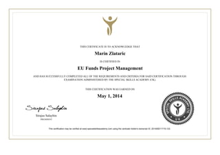 THIS CERTIFICATE IS TO ACKNOWLEDGE THAT
Marin Zlataric
IS CERTIFIED IN
EU Funds Project Management
AND HAS SUCCESSFULLY COMPLETED ALL OF THE REQUIREMENTS AND CRITERIA FOR SAID CERTIFICATION THROUGH
EXAMINATION ADMINISTERED BY THE SPECIAL SKILLS ACADEMY (UK).
THIS CERTIFICATION WAS EARNED ON
May 1, 2014.
Sirajus Salayhin
PRESIDENT
This certification may be verified at www.specialskillsacademy.com using the certicate holder's transcript ID: 201405011715-123.
 